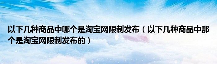 以下几种商品中哪个是淘宝网限制发布（以下几种商品中那个是淘宝网限制发布的）