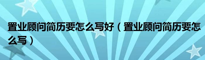 置业顾问简历要怎么写好（置业顾问简历要怎么写）