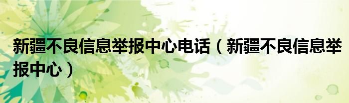 新疆不良信息举报中心电话（新疆不良信息举报中心）