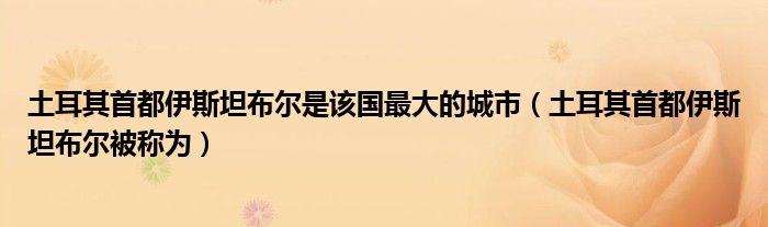 土耳其首都伊斯坦布尔是该国最大的城市（土耳其首都伊斯坦布尔被称为）