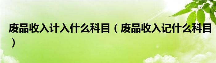 废品收入计入什么科目（废品收入记什么科目）