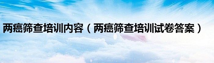 两癌筛查培训内容（两癌筛查培训试卷答案）