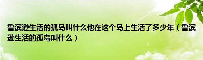 鲁滨逊生活的孤岛叫什么他在这个岛上生活了多少年（鲁滨逊生活的孤岛叫什么）