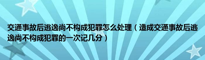 交通事故后逃逸尚不构成犯罪怎么处理（造成交通事故后逃逸尚不构成犯罪的一次记几分）