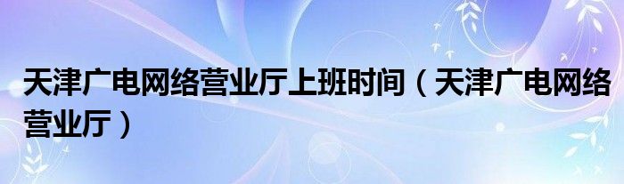 天津广电网络营业厅上班时间（天津广电网络营业厅）