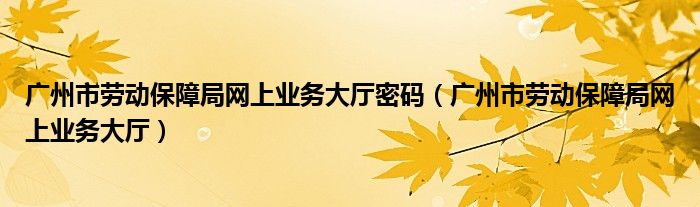 广州市劳动保障局网上业务大厅密码（广州市劳动保障局网上业务大厅）