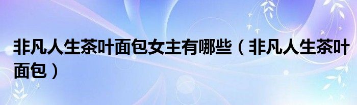 非凡人生茶叶面包女主有哪些（非凡人生茶叶面包）