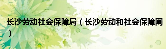 长沙劳动社会保障局（长沙劳动和社会保障网）