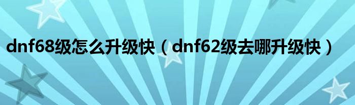 dnf68级怎么升级快（dnf62级去哪升级快）