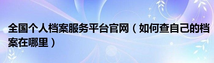 全国个人档案服务平台官网（如何查自己的档案在哪里）