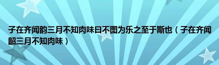 子在齐闻韵三月不知肉味曰不图为乐之至于斯也（子在齐闻韶三月不知肉味）