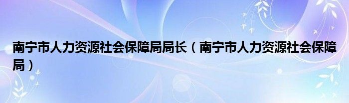 南宁市人力资源社会保障局局长（南宁市人力资源社会保障局）