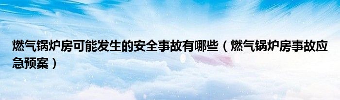 燃气锅炉房可能发生的安全事故有哪些（燃气锅炉房事故应急预案）