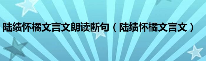 陆绩怀橘文言文朗读断句（陆绩怀橘文言文）