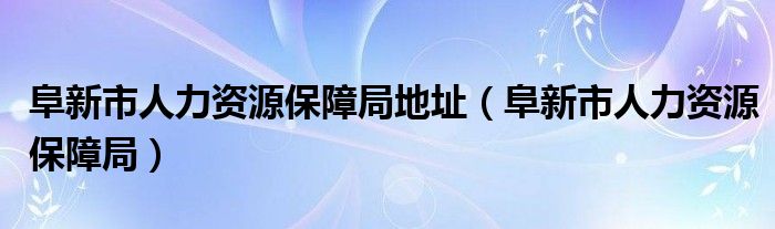 阜新市人力资源保障局地址（阜新市人力资源保障局）