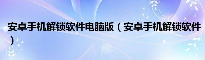 安卓手机解锁软件电脑版（安卓手机解锁软件）