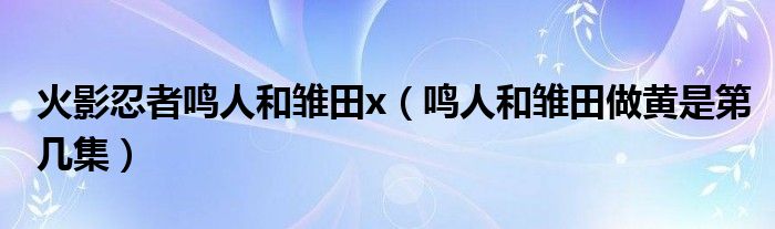 火影忍者鸣人和雏田x（鸣人和雏田做黄是第几集）