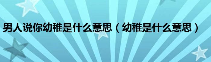 男人说你幼稚是什么意思（幼稚是什么意思）