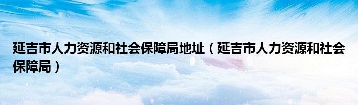 延吉市人力资源和社会保障局地址（延吉市人力资源和社会保障局）