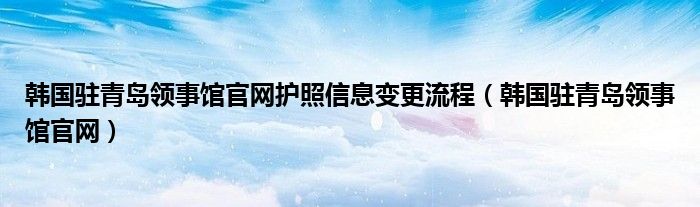 韩国驻青岛领事馆官网护照信息变更流程（韩国驻青岛领事馆官网）