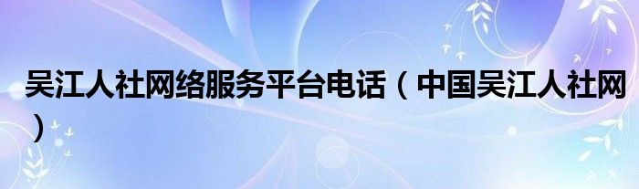 吴江人社网络服务平台电话（中国吴江人社网）