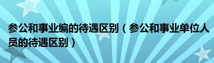 参公和事业编的待遇区别（参公和事业单位人员的待遇区别）