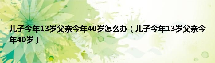 儿子今年13岁父亲今年40岁怎么办（儿子今年13岁父亲今年40岁）