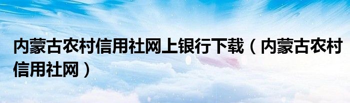 内蒙古农村信用社网上银行下载（内蒙古农村信用社网）