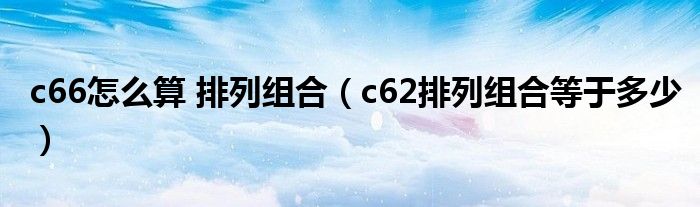 c66怎么算 排列组合（c62排列组合等于多少）