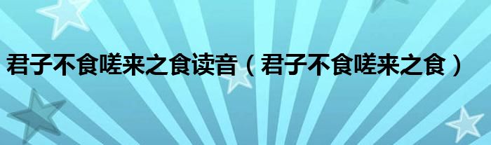 君子不食嗟来之食读音（君子不食嗟来之食）