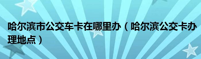 哈尔滨市公交车卡在哪里办（哈尔滨公交卡办理地点）