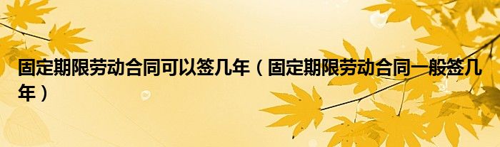 固定期限劳动合同可以签几年（固定期限劳动合同一般签几年）