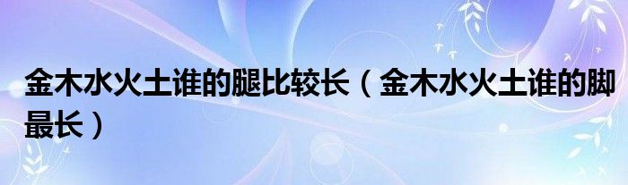 金木水火土谁的腿比较长（金木水火土谁的脚最长）