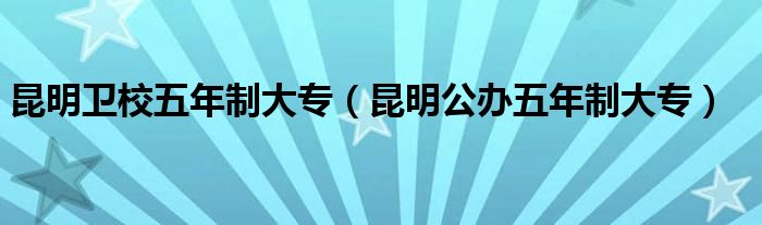 昆明卫校五年制大专（昆明公办五年制大专）