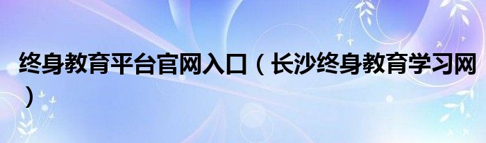 终身教育平台官网入口（长沙终身教育学习网）