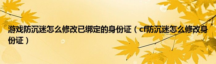 游戏防沉迷怎么修改已绑定的身份证（cf防沉迷怎么修改身份证）