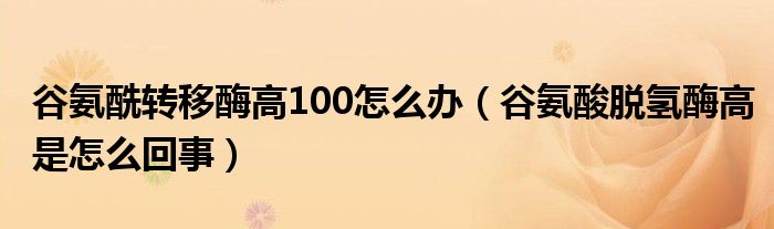 谷氨酰转移酶高100怎么办（谷氨酸脱氢酶高是怎么回事）