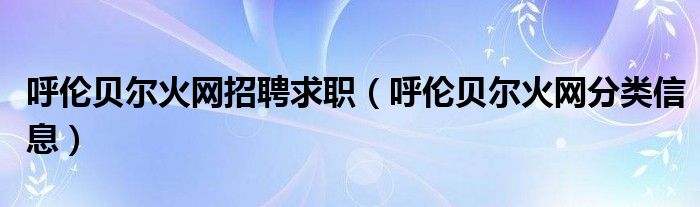 呼伦贝尔火网招聘求职（呼伦贝尔火网分类信息）