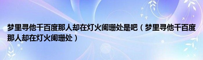 梦里寻他千百度那人却在灯火阑珊处是吧（梦里寻他千百度那人却在灯火阑珊处）