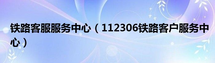 铁路客服服务中心（112306铁路客户服务中心）