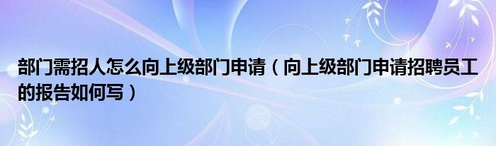 部门需招人怎么向上级部门申请（向上级部门申请招聘员工的报告如何写）