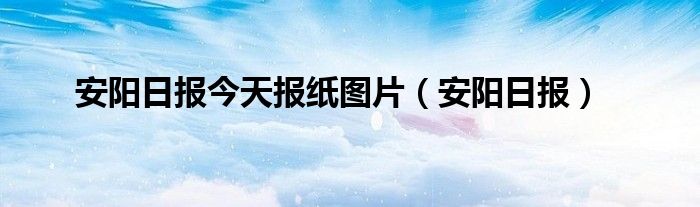 安阳日报今天报纸图片（安阳日报）