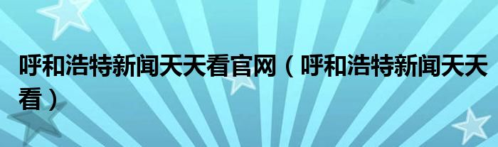 呼和浩特新闻天天看官网（呼和浩特新闻天天看）