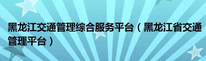 黑龙江交通管理综合服务平台（黑龙江省交通管理平台）