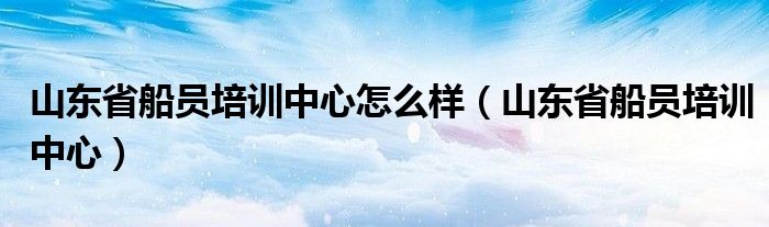 山东省船员培训中心怎么样（山东省船员培训中心）