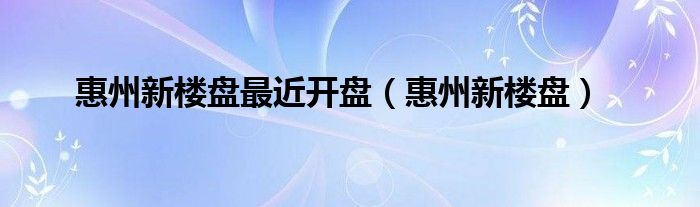 惠州新楼盘最近开盘（惠州新楼盘）