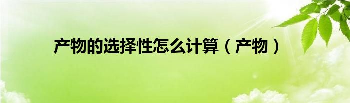 产物的选择性怎么计算（产物）