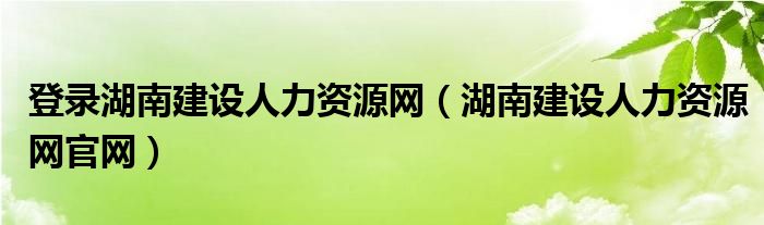 登录湖南建设人力资源网（湖南建设人力资源网官网）