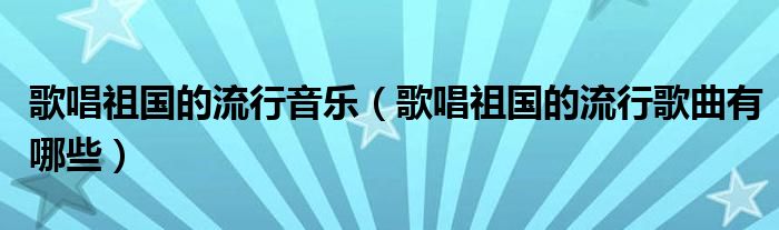 歌唱祖国的流行音乐（歌唱祖国的流行歌曲有哪些）