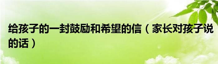 给孩子的一封鼓励和希望的信（家长对孩子说的话）